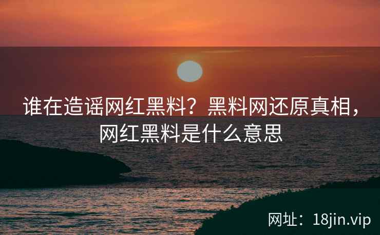 谁在造谣网红黑料？黑料网还原真相，网红黑料是什么意思
