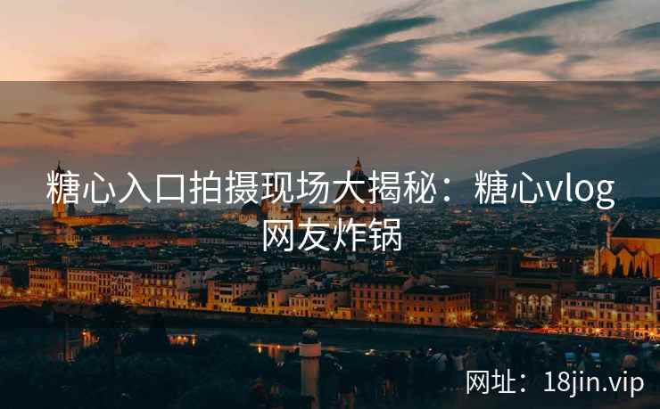 糖心入口拍摄现场大揭秘：糖心vlog网友炸锅