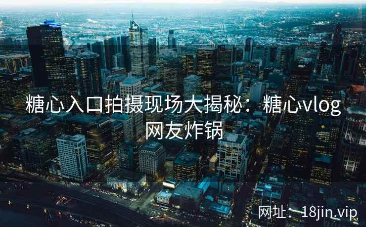 糖心入口拍摄现场大揭秘：糖心vlog网友炸锅