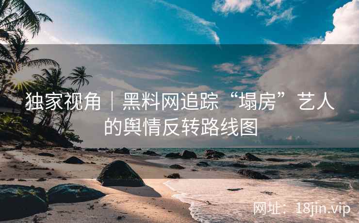 独家视角｜黑料网追踪“塌房”艺人的舆情反转路线图
