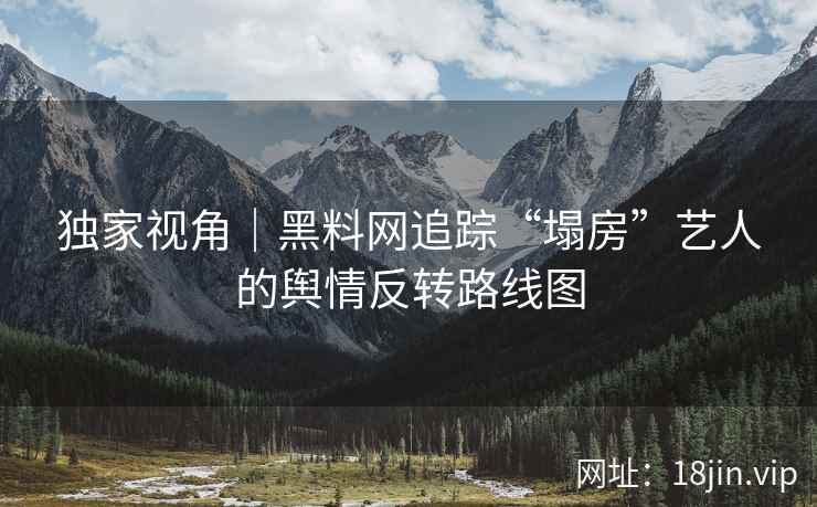 独家视角｜黑料网追踪“塌房”艺人的舆情反转路线图