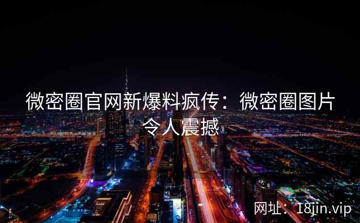 微密圈官网新爆料疯传：微密圈图片令人震撼