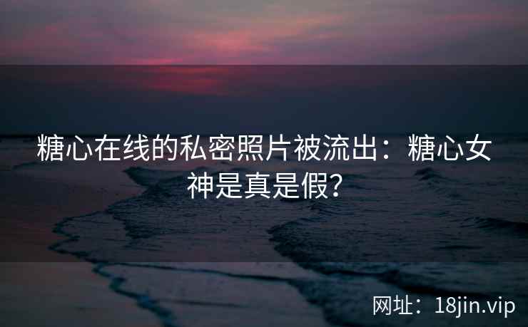 糖心在线的私密照片被流出：糖心女神是真是假？