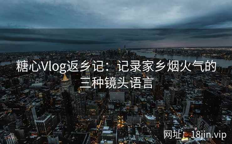 糖心Vlog返乡记：记录家乡烟火气的三种镜头语言