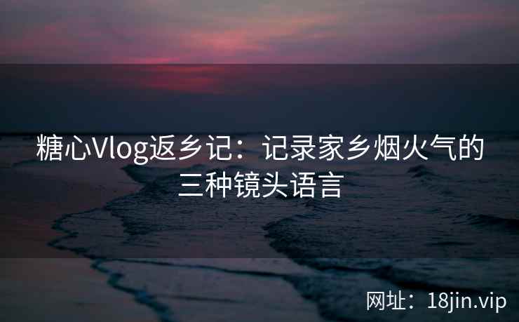糖心Vlog返乡记：记录家乡烟火气的三种镜头语言