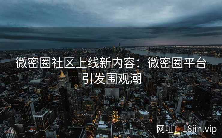 微密圈社区上线新内容：微密圈平台引发围观潮