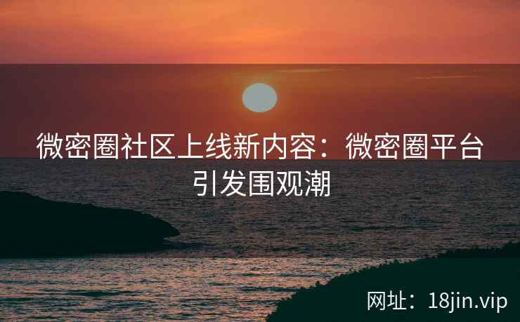 微密圈社区上线新内容：微密圈平台引发围观潮