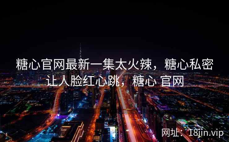 糖心官网最新一集太火辣，糖心私密让人脸红心跳，糖心 官网