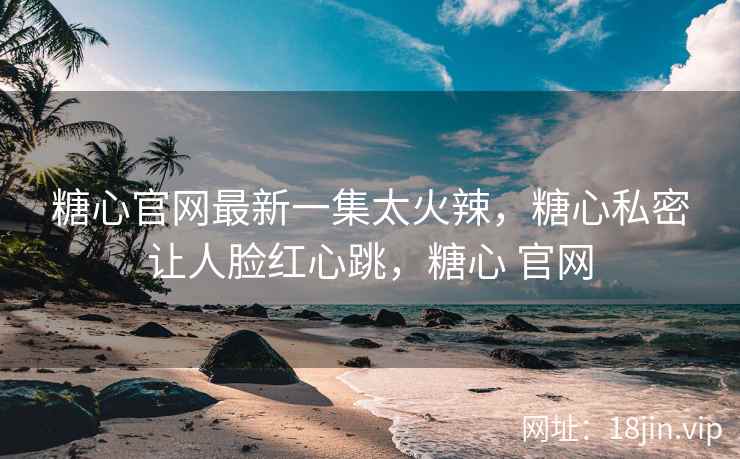糖心官网最新一集太火辣，糖心私密让人脸红心跳，糖心 官网