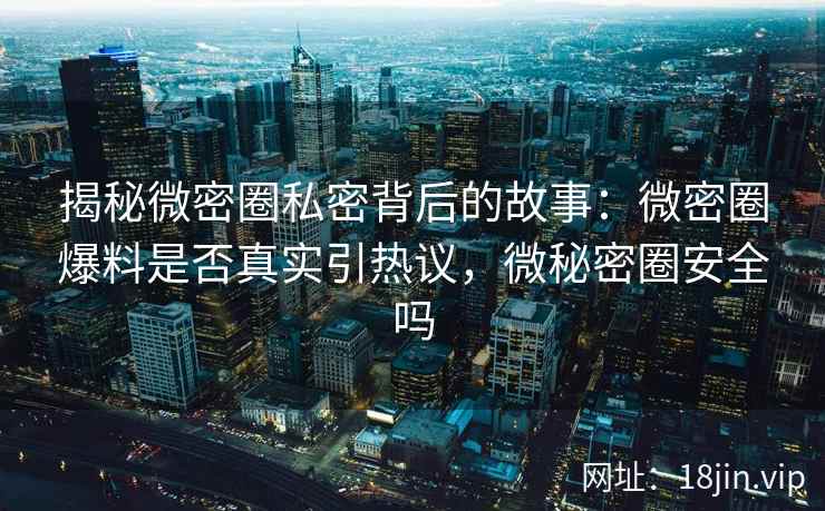 揭秘微密圈私密背后的故事：微密圈爆料是否真实引热议，微秘密圈安全吗