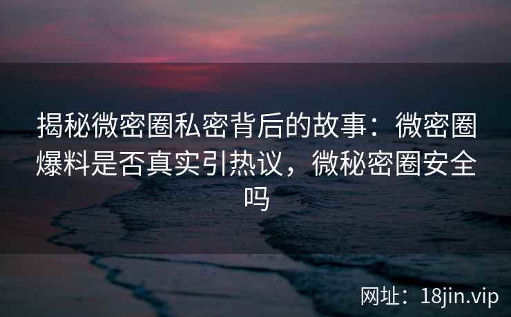 揭秘微密圈私密背后的故事：微密圈爆料是否真实引热议，微秘密圈安全吗