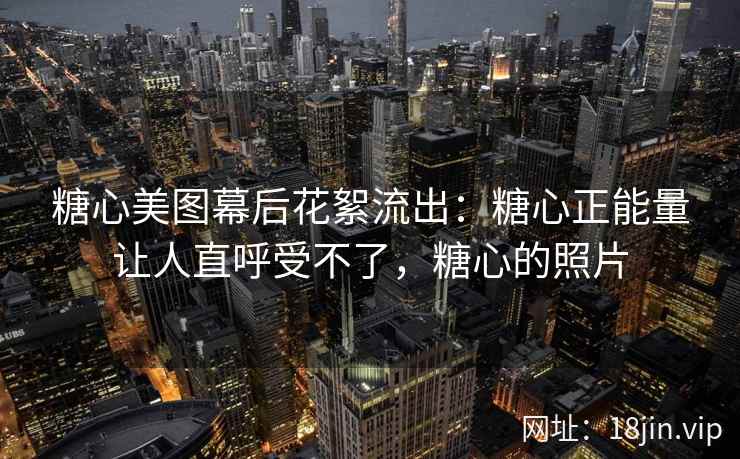 糖心美图幕后花絮流出：糖心正能量让人直呼受不了，糖心的照片