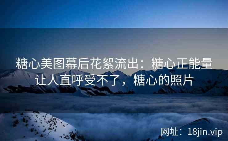 糖心美图幕后花絮流出：糖心正能量让人直呼受不了，糖心的照片