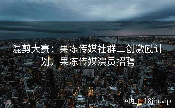 混剪大赛：果冻传媒社群二创激励计划，果冻传媒演员招聘