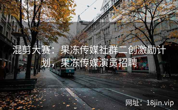 混剪大赛：果冻传媒社群二创激励计划，果冻传媒演员招聘