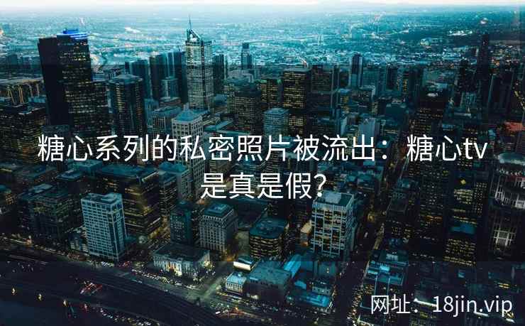 糖心系列的私密照片被流出：糖心tv是真是假？