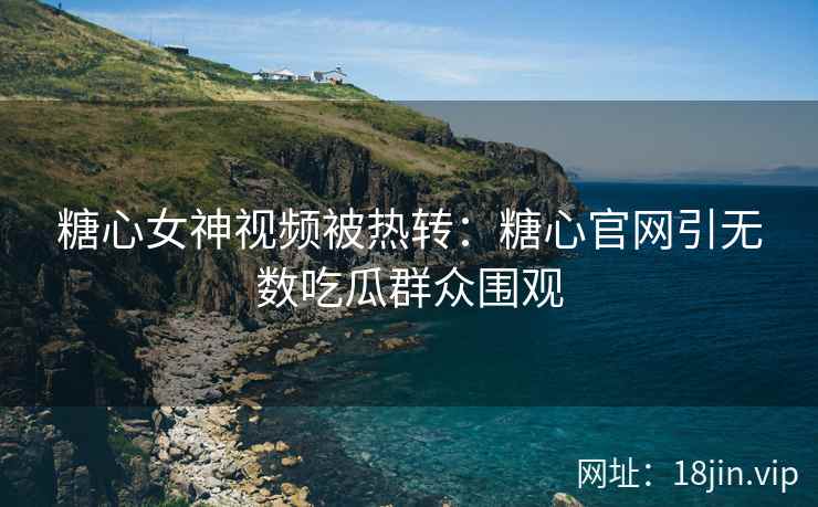 糖心女神视频被热转：糖心官网引无数吃瓜群众围观