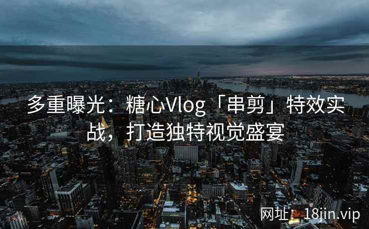 多重曝光：糖心Vlog「串剪」特效实战，打造独特视觉盛宴