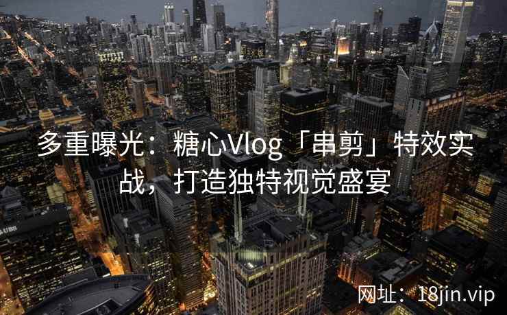 多重曝光：糖心Vlog「串剪」特效实战，打造独特视觉盛宴
