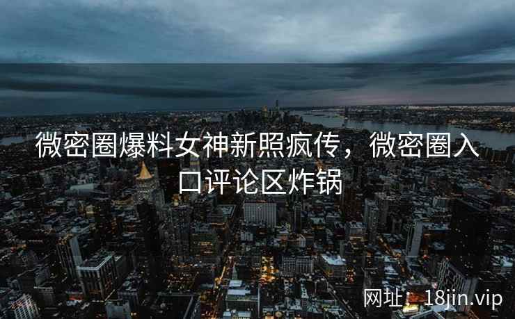 微密圈爆料女神新照疯传，微密圈入口评论区炸锅
