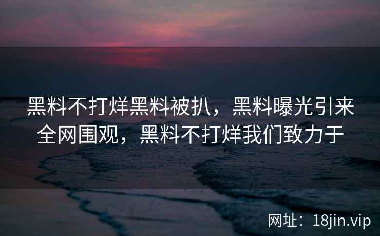 黑料不打烊黑料被扒，黑料曝光引来全网围观，黑料不打烊我们致力于