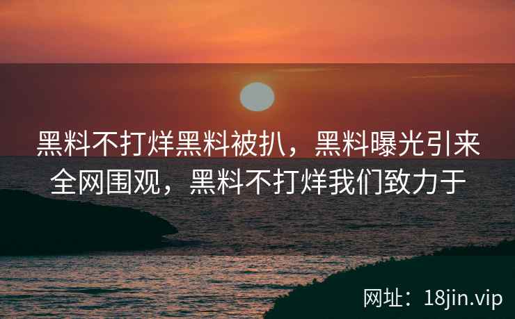 黑料不打烊黑料被扒，黑料曝光引来全网围观，黑料不打烊我们致力于