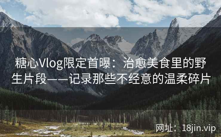 糖心Vlog限定首曝：治愈美食里的野生片段——记录那些不经意的温柔碎片