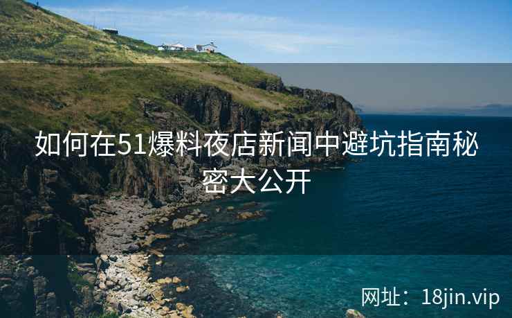 如何在51爆料夜店新闻中避坑指南秘密大公开