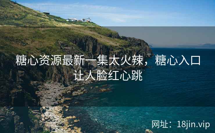 糖心资源最新一集太火辣，糖心入口让人脸红心跳