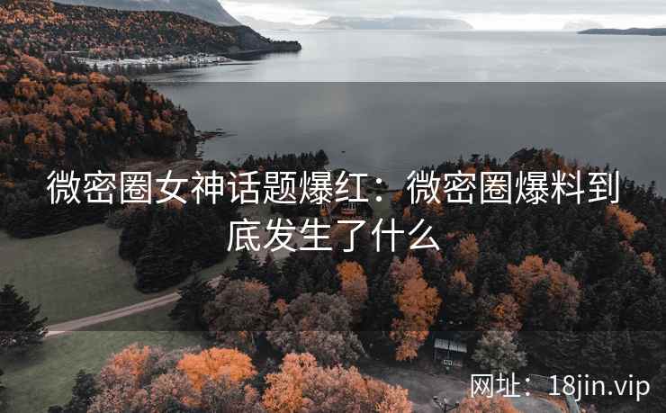 微密圈女神话题爆红：微密圈爆料到底发生了什么