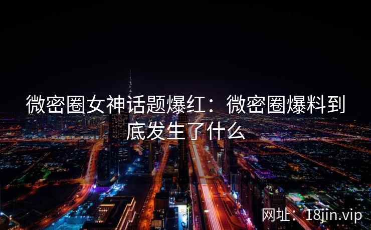 微密圈女神话题爆红：微密圈爆料到底发生了什么