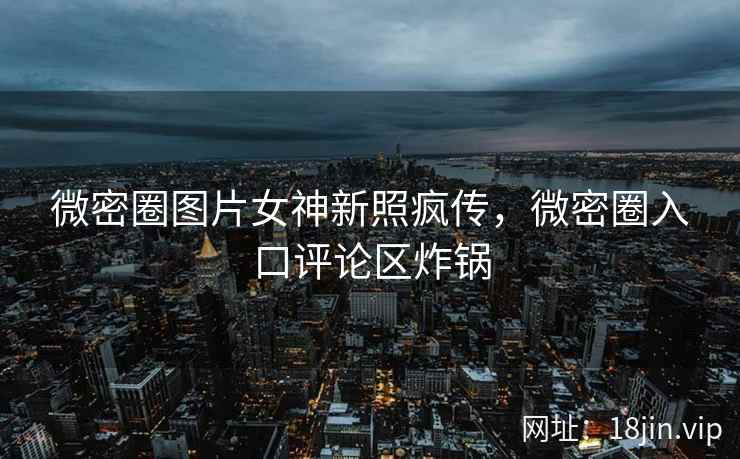 微密圈图片女神新照疯传，微密圈入口评论区炸锅
