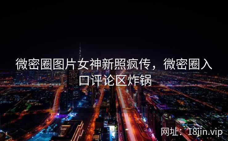微密圈图片女神新照疯传，微密圈入口评论区炸锅