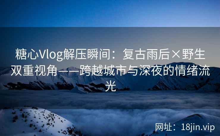 糖心Vlog解压瞬间：复古雨后×野生双重视角——跨越城市与深夜的情绪流光