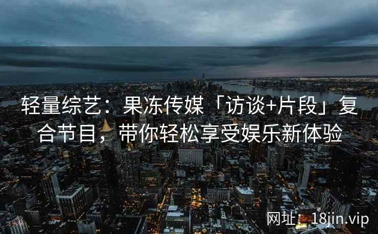 轻量综艺：果冻传媒「访谈+片段」复合节目，带你轻松享受娱乐新体验