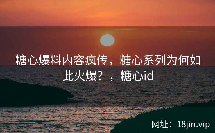 糖心爆料内容疯传，糖心系列为何如此火爆？，糖心id